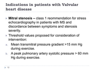 Indications in patients with Valvular
heart disease
12
 Mitral stenosis – class 1 reommendation for stress
echocardiography in patients with MS and
discordance between symptoms and stenosis
severity.
 Threshold values proposed for consideration of
intervention:
a. Mean transmitral pressure gradient >15 mm Hg
during exercise.
b. A peak pulmonary artery systolic pressure > 60 mm
Hg during exercise.
 