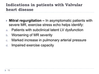 Indications in patients with Valvular
heart disease
13
 Mitral regurgitation – In asymptomatic patients with
severe MR, exercise stress echo helps identify:
a. Patients with subclinical latent LV dysfunction
b. Worsening of MR severity
c. Marked increase in pulmonary arterial pressure
d. Impaired exercise capacity
 