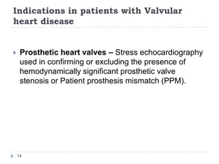 Indications in patients with Valvular
heart disease
14
 Prosthetic heart valves – Stress echocardiography
used in confirming or excluding the presence of
hemodynamically significant prosthetic valve
stenosis or Patient prosthesis mismatch (PPM).
 