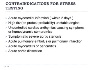 CONTRAINDICATIONS FOR STRESS
TESTING
16
 Acute myocardial infarction ( within 2 days )
 High risk(on pretest probability) unstable angina
 Uncontrolled cardiac arrthymias causing symptoms
or hemodynamic compromise
 Symptomatic severe aortic stenosis
 Acute pulmonary embolus or pulmonary infarction
 Acute myocarditis or pericarditis
 Acute aortic dissection
 