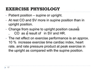 EXERCISE PHYSIOLOGY
17
• Patient position – supine or upright.
• At rest CO and SV more in supine position than in
upright position.
• Change from supine to upright position causes
, CO as a result of in SV and HR.
• The net effect on exercise performance is an approx.
10 % increase exercise time cardiac index, heart
rate, and rate pressure product at peak exercise in
the upright as compared with the supine position.
 