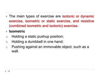 18
 The main types of exercise are isotonic or dynamic
exercise, isometric or static exercise, and resistive
(combined isometric and isotonic) exercise.
 Isometric
a. Holding a static pushup position;
b. Holding a dumbbell in one hand;
c. Pushing against an immovable object, such as a
wall.
 