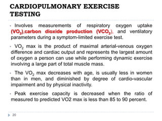 CARDIOPULMONARY EXERCISE
TESTING
20
• Involves measurements of respiratory oxygen uptake
(VO2),carbon dioxide production (VCO2), and ventilatory
parameters during a symptom-limited exercise test.
• VO2 max is the product of maximal arterial-venous oxygen
difference and cardiac output and represents the largest amount
of oxygen a person can use while performing dynamic exercise
involving a large part of total muscle mass.
• The VO2 max decreases with age, is usually less in women
than in men, and diminished by degree of cardio-vascular
impairment and by physical inactivity.
• Peak exercise capacity is decreased when the ratio of
measured to predicted VO2 max is less than 85 to 90 percent.
 