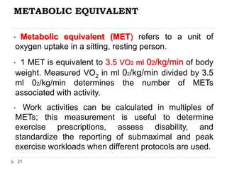 METABOLIC EQUIVALENT
21
• Metabolic equivalent (MET) refers to a unit of
oxygen uptake in a sitting, resting person.
• 1 MET is equivalent to 3.5 VO2 ml 02/kg/min of body
weight. Measured VO2 in ml 02/kg/min divided by 3.5
ml 02/kg/min determines the number of METs
associated with activity.
• Work activities can be calculated in multiples of
METs; this measurement is useful to determine
exercise prescriptions, assess disability, and
standardize the reporting of submaximal and peak
exercise workloads when different protocols are used.
 