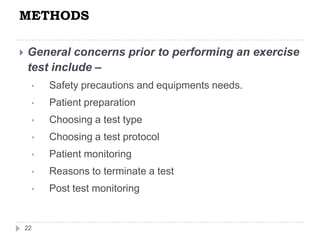 METHODS
22
 General concerns prior to performing an exercise
test include –
• Safety precautions and equipments needs.
• Patient preparation
• Choosing a test type
• Choosing a test protocol
• Patient monitoring
• Reasons to terminate a test
• Post test monitoring
 