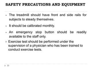SAFETY PRECAUTIONS AND EQUIPMENT
23
The treadmill should have front and side rails for
subjects to steady themselves.
It should be calibrated monthly.
An emergency stop button should be readily
available to the staff only.
 Exercise test should be performed under the
supervision of a physician who has been trained to
conduct exercise tests.
 