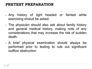 PRETEST PREPARATION
27
Any history of light headed or fainted while
exercising sholud be asked.
The physician should also ask about family history
and general medical history, making note of any
considerations that may increase the risk of sudden
death.
A brief physical examination should always be
performed prior to testing to rule out significant
outflow obstruction
 