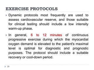 EXERCISE PROTOCOLS
29
 Dynamic protocols most frequently are used to
assess cardiovascular reserve, and those suitable
for clinical testing should include a low intensity
warm-up phase.
 In general, 6 to 12 minutes of continuous
progressive exercise during which the myocardial
oxygen demand is elevated to the patient's maximal
level is optimal for diagnostic and prognostic
purposes. The protocol should include a suitable
recovery or cool-down period.
 