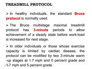 TREADMILL PROTOCOL
31
 In healthy individuals, the standard Bruce
protocol is normally used.
 The Bruce multistage maximal treadmill
protocol has 3-minute periods to allow
achievement of a steady state before work-load
is increased for next stage.
 In older individuals or those whose exercise
capacity is limited by cardiac disease, the
protocol can be modified by two 3-minute warm
-up stages at 1.7 mph and 0 percent grade and
1.7 mph and 5 percent grade.
 