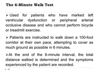 The 6-Minute Walk Test
34
 Used for patients who have marked left
ventricular dysfunction or peripheral arterial
occlusive disease and who cannot perform bicycle
or treadmill exercise.
 Patients are instructed to walk down a 100-foot
corridor at their own pace, attempting to cover as
much ground as possible in 6 minutes.
At the end of the 6-minute interval, the total
distance walked is determined and the symptoms
experienced by the patient are recorded.
 