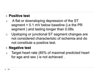 36
 Positive test
a. A flat or downsloping depression of the ST
segment > 0.1 mV below baseline (i.e the PR
segment ) and lasting longer than 0.08s
b. Upsloping or junctional ST segment changes are
not considered characteristic of ischemia and do
not constitute a positive test.
 Negative test
a. Target heart rate (85% of maximal predicted heart
for age and sex ) is not achieved .
 
