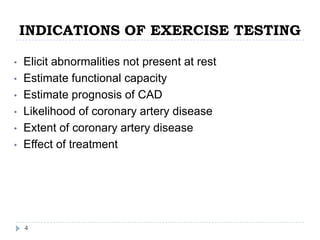 INDICATIONS OF EXERCISE TESTING
4
• Elicit abnormalities not present at rest
• Estimate functional capacity
• Estimate prognosis of CAD
• Likelihood of coronary artery disease
• Extent of coronary artery disease
• Effect of treatment
 