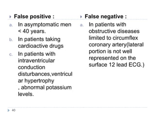 40
 False positive :
a. In asymptomatic men
< 40 years.
b. In patients taking
cardioactive drugs
c. In patients with
intraventricular
conduction
disturbances,ventricul
ar hypertrophy
, abnormal potassium
levels.
 False negative :
a. In patients with
obstructive diseases
limited to circumflex
coronary artery(lateral
portion is not well
represented on the
surface 12 lead ECG.)
 