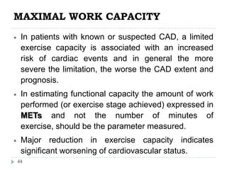 MAXIMAL WORK CAPACITY
44
In patients with known or suspected CAD, a limited
exercise capacity is associated with an increased
risk of cardiac events and in general the more
severe the limitation, the worse the CAD extent and
prognosis.
In estimating functional capacity the amount of work
performed (or exercise stage achieved) expressed in
METs and not the number of minutes of
exercise, should be the parameter measured.
Major reduction in exercise capacity indicates
significant worsening of cardiovascular status.
 