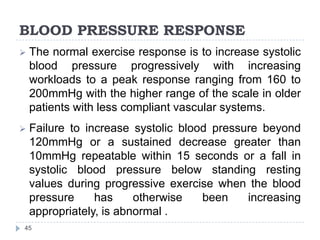 BLOOD PRESSURE RESPONSE
45
 The normal exercise response is to increase systolic
blood pressure progressively with increasing
workloads to a peak response ranging from 160 to
200mmHg with the higher range of the scale in older
patients with less compliant vascular systems.
 Failure to increase systolic blood pressure beyond
120mmHg or a sustained decrease greater than
10mmHg repeatable within 15 seconds or a fall in
systolic blood pressure below standing resting
values during progressive exercise when the blood
pressure has otherwise been increasing
appropriately, is abnormal .
 