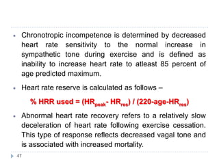 47
Chronotropic incompetence is determined by decreased
heart rate sensitivity to the normal increase in
sympathetic tone during exercise and is defined as
inability to increase heart rate to atleast 85 percent of
age predicted maximum.
Heart rate reserve is calculated as follows –
% HRR used = (HRpeak- HRres) / (220-age-HRres)
Abnormal heart rate recovery refers to a relatively slow
deceleration of heart rate following exercise cessation.
This type of response reflects decreased vagal tone and
is associated with increased mortality.
 