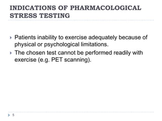 INDICATIONS OF PHARMACOLOGICAL
STRESS TESTING
5
 Patients inability to exercise adequately because of
physical or psychological limitations.
 The chosen test cannot be performed readily with
exercise (e.g. PET scanning).
 