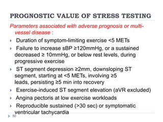 PROGNOSTIC VALUE OF STRESS TESTING
50
Parameters associated with adverse prognosis or multi-
vessel disease :
 Duration of symptom-limiting exercise <5 METs
 Failure to increase sBP ≥120mmHg, or a sustained
decreased ≥ 10mmHg, or below rest levels, during
progressive exercise
 ST segment depression ≥2mm, downsloping ST
segment, starting at <5 METs, involving ≥5
leads, persisting ≥5 min into recovery
 Exercise-induced ST segment elevation (aVR excluded)
 Angina pectoris at low exercise workloads
 Reproducible sustained (>30 sec) or symptomatic
ventricular tachycardia
 