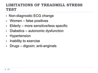LIMITATIONS OF TREADMILL STRESS
TEST
51
 Non-diagnostic ECG change
 Women – false positives
 Elderly – more sensitive/less specific
 Diabetics – autonomic dysfunction
 Hypertension
 Inability to exercise
 Drugs – digoxin; anti-anginals
 