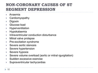 NON-CORONARY CAUSES OF ST
SEGMENT DEPRESSION
52
 Anaemia
 Cardiomyopathy
 Digoxin
 Glucose load
 Hyperventilation
 Hypokalaemia
 Intraventricular conduction disturbance
 Mitral valve prolapse
 Pre-excitation syndrome
 Severe aortic stenosis
 Severe hypertension
 Severe hypoxia
 Severe volume overload (aortic or mitral rgurgitation)
 Sudden excessive exercise
 Supraventricular tachycardias
 