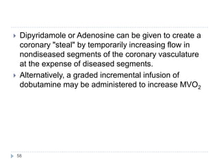 58
 Dipyridamole or Adenosine can be given to create a
coronary "steal" by temporarily increasing flow in
nondiseased segments of the coronary vasculature
at the expense of diseased segments.
 Alternatively, a graded incremental infusion of
dobutamine may be administered to increase MVO2
 