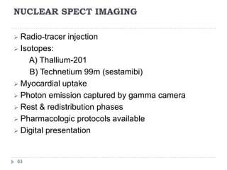NUCLEAR SPECT IMAGING
63
 Radio-tracer injection
 Isotopes:
A) Thallium-201
B) Technetium 99m (sestamibi)
 Myocardial uptake
 Photon emission captured by gamma camera
 Rest & redistribution phases
 Pharmacologic protocols available
 Digital presentation
 