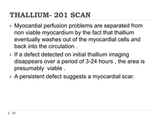 THALLIUM- 201 SCAN
65
 Myocardial perfusion problems are separated from
non viable myocardium by the fact that thallium
eventually washes out of the myocardial cells and
back into the circulation .
 If a defect detected on initial thallium imaging
disappears over a period of 3-24 hours , the area is
presumably viable .
 A persistent defect suggests a myocardial scar.
 