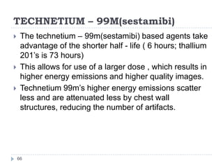 TECHNETIUM – 99M(sestamibi)
66
 The technetium – 99m(sestamibi) based agents take
advantage of the shorter half - life ( 6 hours; thallium
201’s is 73 hours)
 This allows for use of a larger dose , which results in
higher energy emissions and higher quality images.
 Technetium 99m’s higher energy emissions scatter
less and are attenuated less by chest wall
structures, reducing the number of artifacts.
 