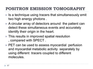 POSITRON EMISSION TOMOGRAPHY
67
 Is a technique using tracers that simultaneously emit
two high energy photons .
 A circular array of detectors around the patient can
detect these simultaneous events and accurately
identify their origin in the heart.
 This results in improved spatial resolution
, compared with SPECT .
 PET can be used to assess myocardial perfusion
and myocardial metabolic activity separately by
using different tracers coupled to different
molecules.
 