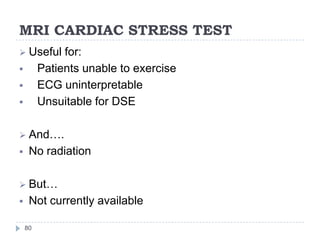 MRI CARDIAC STRESS TEST
80
 Useful for:
 Patients unable to exercise
 ECG uninterpretable
 Unsuitable for DSE
 And….
 No radiation
 But…
 Not currently available
 