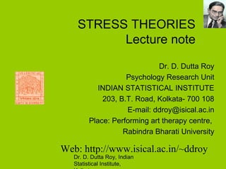 Dr. D. Dutta Roy, Indian
Statistical Institute,
STRESS THEORIES
Lecture note
Dr. D. Dutta Roy
Psychology Research Unit
INDIAN STATISTICAL INSTITUTE
203, B.T. Road, Kolkata- 700 108
E-mail: ddroy@isical.ac.in
Place: Performing art therapy centre,
Rabindra Bharati University
Web: http://www.isical.ac.in/~ddroy
 