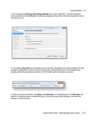 Getting Started v2
4. On the appeared Browser Recording Settings step, enter initial URL, the first transaction
name (optional) and click Record. A dialog may appear giving further instructions specific to each
recording source.
5. The floating Recorder bar will appear and IE will start. Navigate to the tested website and click
through an application scenario that you want to test. Captured sessions in the StresStimulus
session grid (in the standalone version) or in the Fiddler grid (in the add-on version).
6. When recording is finished, click Stop in the Recorder or in StresStimulus. The Recorder will
close IE. A new test case is created this point. If you are using another browser, just close the
browser to stop recording.
YOUR FIRST TEST - RECORDING TEST CASE 10
 