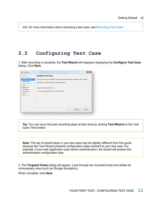 Getting Started v2
Info: for more information about recording a test case, see Recording Test Case
2.2 Configuring Test Case
1. After recording is complete, the Test Wizard will reappear displaying the Configure Test Case
dialog. Click Next.
Tip: You can rerun the post recording steps at later time by clicking Test Wizard on the Test
Case Tree toolbar.
Note: The set of wizard steps in your test case may be slightly different from this guide,
because the Test Wizard presents configuration steps relevant to your test case. For
example, if your web application uses server authentication, the wizard will present the
authentication configuration step.
2. The Targeted Hosts dialog will appear. Look through the recorded hosts and delete all
unnecessary ones (such as Google Aanalytics).
When complete, click Next.
YOUR FIRST TEST - CONFIGURING TEST CASE 11
 