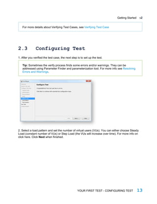 Getting Started v2
For more details about Verifying Test Cases, see Verifying Test Case
2.3 Configuring Test
1. After you verified the test case, the next step is to set up the test.
Tip: Sometimes the verify process finds some errors and/or warnings. They can be
addressed using Parameter Finder and parameterization tool. For more info see Resolving
Errors and Warnings.
2. Select a load pattern and set the number of virtual users (VUs). You can either choose Steady
Load (constant number of VUs) or Step Load (the VUs will increase over time). For more info on
click here. Click Next when finished.
YOUR FIRST TEST - CONFIGURING TEST 13
 