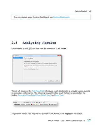 Getting Started v2
For more details about Runtime Dashboard, see Runtime Dashboard.
2.5 Analyzing Results
Once the test is over, you can now view the test results. Click Finish.
Wizard will close and the Test Result tab will provide reach functionality to analyze various aspects
of application performance. The following views of the test result that can be selected on the
toolbar: Summary View, Detail View, Graph View, and Error View.
To generate a Load Test Reports in a portable HTML format, Click Report on the toolbar.
YOUR FIRST TEST - ANALYZING RESULTS 17
 