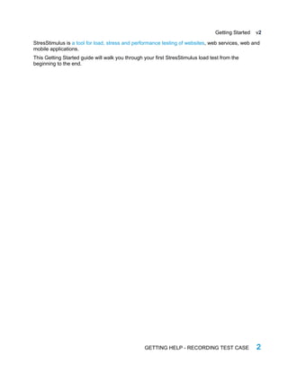 Getting Started v2
StresStimulus is a tool for load, stress and performance testing of websites, web services, web and
mobile applications.
This Getting Started guide will walk you through your first StresStimulus load test from the
beginning to the end.
GETTING HELP - RECORDING TEST CASE 2
 
