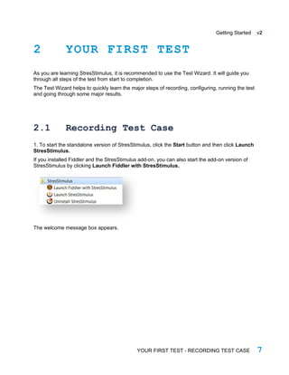 Getting Started v2
2 YOUR FIRST TEST
As you are learning StresStimulus, it is recommended to use the Test Wizard. It will guide you
through all steps of the test from start to completion.
The Test Wizard helps to quickly learn the major steps of recording, configuring, running the test
and going through some major results.
2.1 Recording Test Case
1. To start the standalone version of StresStimulus, click the Start button and then click Launch
StresStimulus.
If you installed Fiddler and the StresStimulus add-on, you can also start the add-on version of
StresStimulus by clicking Launch Fiddler with StresStimulus.
The welcome message box appears.
YOUR FIRST TEST - RECORDING TEST CASE 7
 