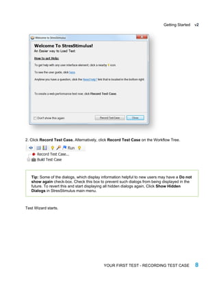Getting Started v2
2. Click Record Test Case. Alternatively, click Record Test Case on the Workflow Tree.
Tip: Some of the dialogs, which display information helpful to new users may have a Do not
show again check-box. Check this box to prevent such dialogs from being displayed in the
future. To revert this and start displaying all hidden dialogs again, Click Show Hidden
Dialogs in StresStimulus main menu.
Test Wizard starts.
YOUR FIRST TEST - RECORDING TEST CASE 8
 