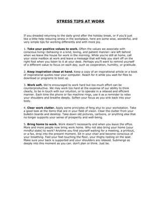STRESS TIPS AT WORK


If you dreaded returning to the daily grind after the holiday break, or if you’d just
like a little help reducing stress in the workplace, here are some wise, wonderful, and
very simple tips for working differently and with more joy.

1. Take your positive values to work. Often the values we associate with
conscious living--behaving in a kind, loving, and patient manner--are left behind
when we leave the house for work in the morning. While you’re still at home, call
your voice mailbox at work and leave a message that will help you start off on the
right foot when you listen to it at your desk. Perhaps you’ll want to remind yourself
of a different value to focus on each day, such as cooperation, humility, or gratitude.

2. Keep inspiration close at hand. Keep a copy of an inspirational article or a book
of inspirational quotes near your computer. Reach for it while you wait for files to
download or programs to boot up.

3. Work soft. We’re encouraged to work hard but too much effort can be
counterproductive. We may work too hard at the expense of our ability to think
clearly, to be in touch with our intuition, or to operate in a relaxed and efficient
manner. Each time the phone or fax machine rings, use it as a reminder to relax
your shoulders and breathe deeply. Soften your focus as you sink back into your
body.

4. Clear work clutter. Apply some principles of feng shui to your workstation. Take
a good look at the items that are in your field of vision. Clear the clutter from your
bulletin boards and desktop. Take down old pictures, cartoons, or anything else that
no longer supports your sense of prosperity and well-being.

5. Bring home to work. Work doesn’t necessarily end when you leave the office.
More and more people now bring work home. Why not also bring your home (your
mindful state) to work? Anytime you find yourself waiting for a meeting, a printout,
or a fax, drop into the present moment. Sit in your chair and become conscious of
your breathing. Feel your feet touching the floor, your thighs resting on the seat.
Make sure your back is supported and your shoulders are relaxed. Submerge as
deeply into this moment as you can. don’t plan or think. Just be.
 