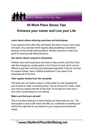 65 Work Place Stress Tips
        Enhance your career and Live your Life

Learn about stress relieving exercises and techniques

If you practice them often they will lessen the strain on your mind, body
and spirit. Any exercise which requires deep breathing is beneficial
because of the overall calming affects. Aerobic exercise is said to be
good for lowering high blood pressure.

Get advice about Long term exhaustion

Workers who work long hours and need to stay at work until they finish
with the emergency usually gather a lot of hours at work which can be
difficult to get back and they get exhausted especially if they do not stop
for regular breaks. See a medical practitioner if you seem to be
exhausted all of the time.

Take regular breaks from the computer

The body was not made to stay in a fixed state but was designed for
your muscle to make a pumping action. Get up and go for a walk, make
sure that you spend intervals of less than 15 minutes at a time sat in
your chair concentrating on one activity.

Make sure that your eat well

This is not about dieting it is about finding out what works for you. The
best people to see to talk about will offer you nutritional counselling and
will find the right diet for you based on your physical and emotional
needs.




    1   www.MyWorkPlaceWellbeing.net
 