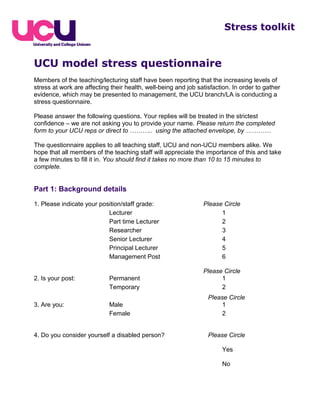 UCU model stress questionnaire
Members of the teaching/lecturing staff have been reporting that the increasing levels of
stress at work are affecting their health, well-being and job satisfaction. In order to gather
evidence, which may be presented to management, the UCU branch/LA is conducting a
stress questionnaire.
Please answer the following questions. Your replies will be treated in the strictest
confidence – we are not asking you to provide your name. Please return the completed
form to your UCU reps or direct to ……….. using the attached envelope, by …………
The questionnaire applies to all teaching staff, UCU and non-UCU members alike. We
hope that all members of the teaching staff will appreciate the importance of this and take
a few minutes to fill it in. You should find it takes no more than 10 to 15 minutes to
complete.
Part 1: Background details
1. Please indicate your position/staff grade: Please Circle
Lecturer 1
Part time Lecturer 2
Researcher 3
Senior Lecturer 4
Principal Lecturer 5
Management Post 6
Please Circle
2. Is your post: Permanent 1
Temporary 2
Please Circle
3. Are you: Male 1
Female 2
4. Do you consider yourself a disabled person? Please Circle
Yes
No
Stress toolkit
 