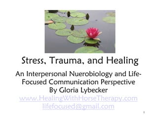 Stress, Trauma, and Healing
An Interpersonal Nuerobiology and Life-
Focused Communication Perspective
By Gloria Lybecker
www.HealingWithHorseTherapy.com
lifefocused@gmail.com
1
 