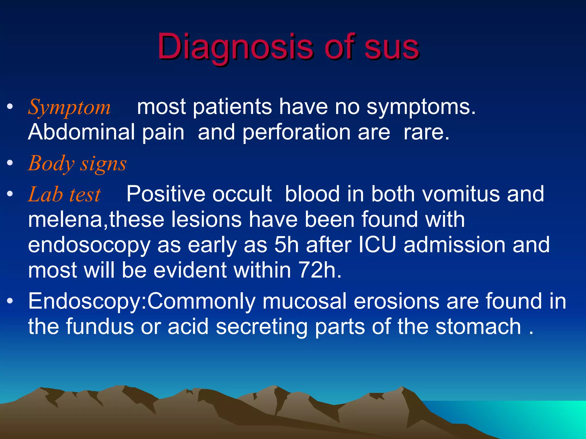 Diagnosis of sus Symptom   most patients have no symptoms. Abdominal pain  and perforation are  rare. Body signs Lab test   Positive occult  blood in both vomitus and melena,these lesions have been found with endosocopy as early as 5h after ICU admission and most will be evident within 72h.  Endoscopy:Commonly mucosal erosions are found in the fundus or acid secreting parts of the stomach . 