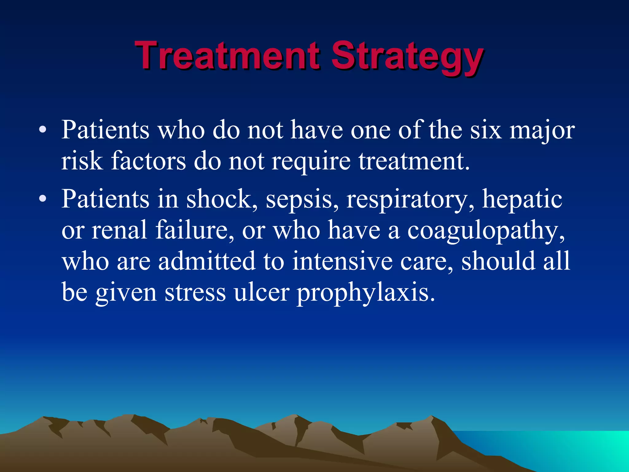 Treatment Strategy   Patients who do not have one of the six major risk factors do not require treatment. Patients in shock, sepsis, respiratory, hepatic or renal failure, or who have a coagulopathy, who are admitted to intensive care, should all be given stress ulcer prophylaxis.  