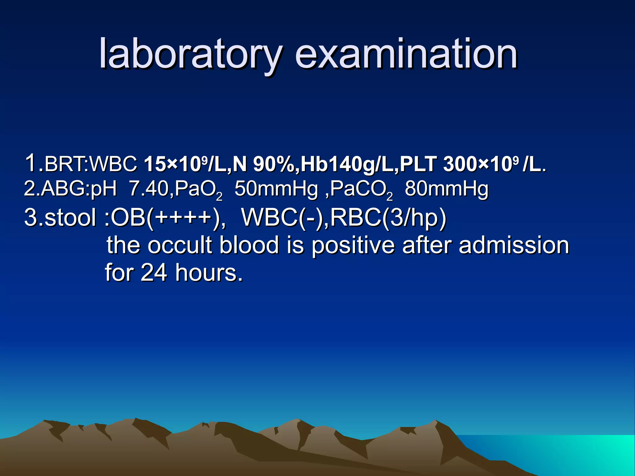 laboratory examination 1. BRT:WBC  15×10 9 /L,N 90%,Hb140g/L,PLT 300×10 9  /L . 2.ABG:pH  7.40,PaO 2   50mmHg ,PaCO 2   80mmHg 3.stool :OB(++++),  WBC(-),RBC(3/hp)  the occult blood is positive after admission  for 24 hours. 