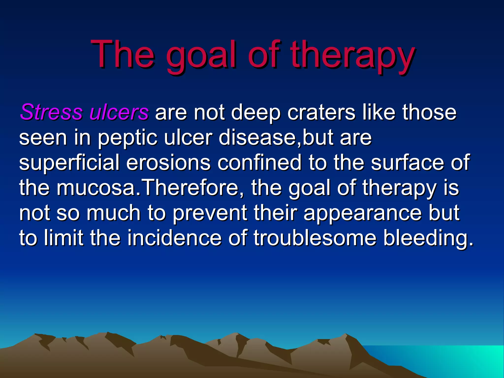 The goal of therapy Stress ulcers  are not deep craters like those seen in peptic ulcer disease,but are superficial erosions confined to the surface of the mucosa.Therefore, the goal of therapy is not so much to prevent their appearance but to limit the incidence of troublesome bleeding. 