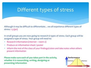 Although it may be difficult to differentiate…we all experience different types of
stress: 1.3 (p2)
In small groups you are now going to research 6 types of stress. Each group will be
assigned a type of stress. Your group will need to:
 Research information (internet – room 2)
 Produce an information sheet / poster
 Inform the rest of the class of your findings/Listen and take notes when others
present information
Please make sure each of you takes part in the activity,
whether it is researching, writing, designing or
presenting information
Different types of stress
 