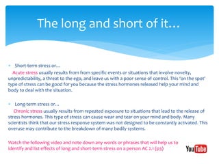  Short-term stress or…
Acute stress usually results from from specific events or situations that involve novelty,
unpredictability, a threat to the ego, and leave us with a poor sense of control. This ‘on the spot’
type of stress can be good for you because the stress hormones released help your mind and
body to deal with the situation.
 Long-term stress or…
Chronic stress usually results from repeated exposure to situations that lead to the release of
stress hormones. This type of stress can cause wear and tear on your mind and body. Many
scientists think that our stress response system was not designed to be constantly activated. This
overuse may contribute to the breakdown of many bodily systems.
Watch the following video and note down any words or phrases that will help us to
identify and list effects of long and short-term stress on a person AC 2.1 (p3)
The long and short of it…
 