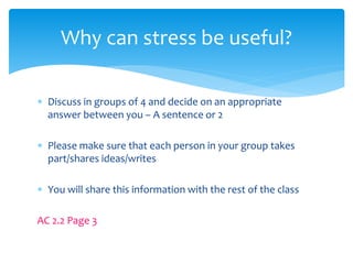  Discuss in groups of 4 and decide on an appropriate
answer between you – A sentence or 2
 Please make sure that each person in your group takes
part/shares ideas/writes
 You will share this information with the rest of the class
AC 2.2 Page 3
Why can stress be useful?
 