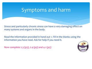 Stress and particularly chronic stress can have a very damaging effect on
many systems and organs in the body.
Read the information provided in hand out 1. Fill in the blanks using the
information you have read. Ask for help if you need it.
Now complete 2.3 (p3), 2.4 (p3) and 4.1 (p5)
Symptoms and harm
 